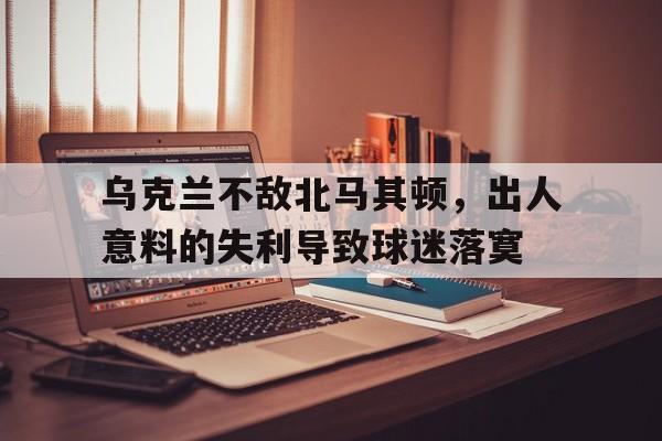 乌克兰不敌北马其顿，出人意料的失利导致球迷落寞的简单介绍