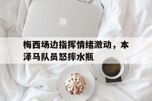梅西场边指挥情绪激动，本泽马队员怒摔水瓶
