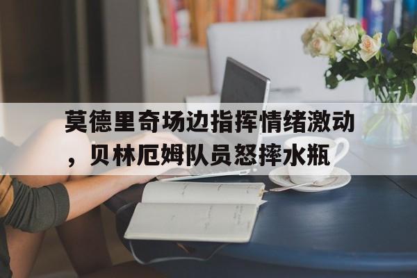 莫德里奇场边指挥情绪激动，贝林厄姆队员怒摔水瓶莫德里奇和德布劳内谁是世界第一中场